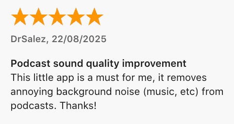5 Star Review by DrSalez: Podcast sound quality improvement. This little app is a must for me, it removes annoying background noise (music, etc) from podcasts. Thanks!