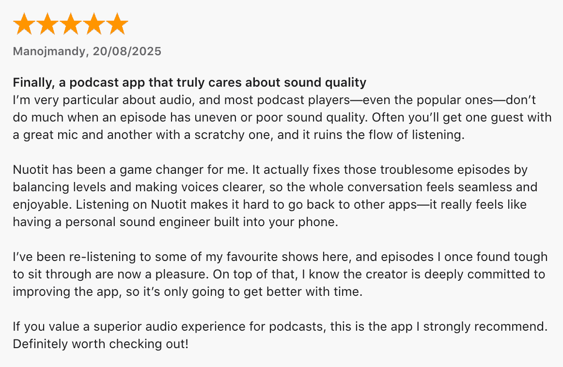5 Star Review: Finally, a podcast app that truly cares about sound quality. Nuotit has been a game changer for me. I've been re-listening to some of my favourite shows... definitely worth checking out.