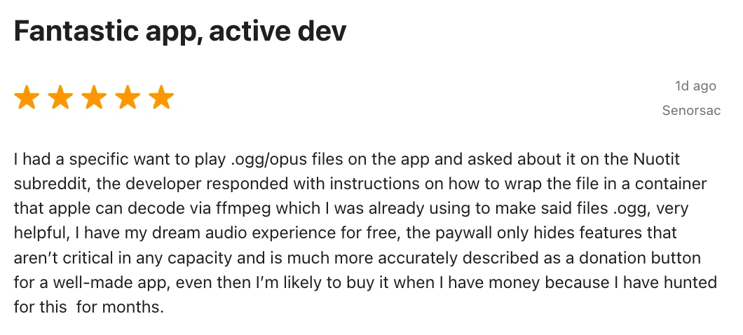 5 Star Review by Senorsac: Fantastic app, active dev. I had a specific want to play .ogg/opus files on the app and asked about it on the Nuotit subreddit, the developer responded with instructions on how to wrap the file in a container that apple can decode via ffmpeg which I was already using to make said files .ogg, very helpful, I have my dream audio experience for free, the paywall only hides features that aren’t critical in any capacity and is much more accurately described as a donation button for a well-made app, even then I’m likely to buy it when I have money because I have hunted for this for months.