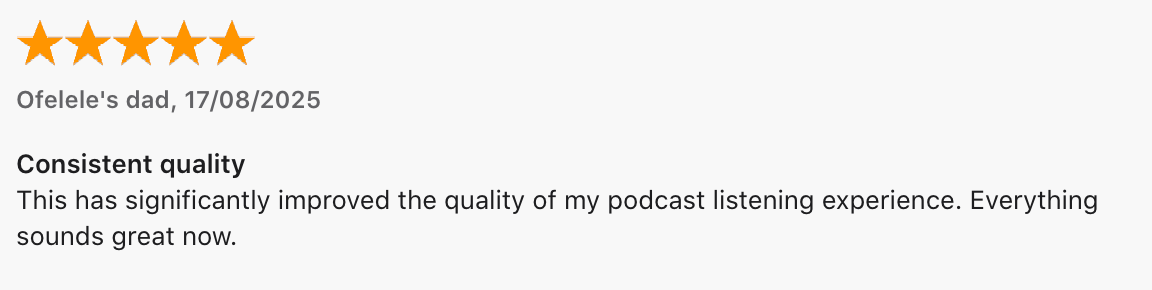 5 Star Review by Ofefeler's dad: Consistent quality. This has significantly improved the quality of my podcast listening experience. Everything sounds great now.